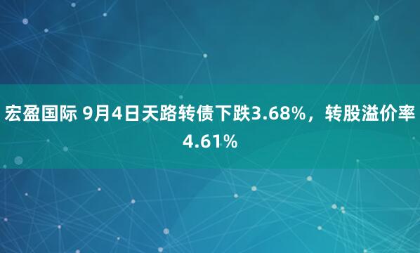 宏盈国际 9月4日天路转债下跌3.68%，转股溢价率4.61%