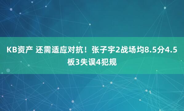 KB资产 还需适应对抗！张子宇2战场均8.5分4.5板3失误4犯规