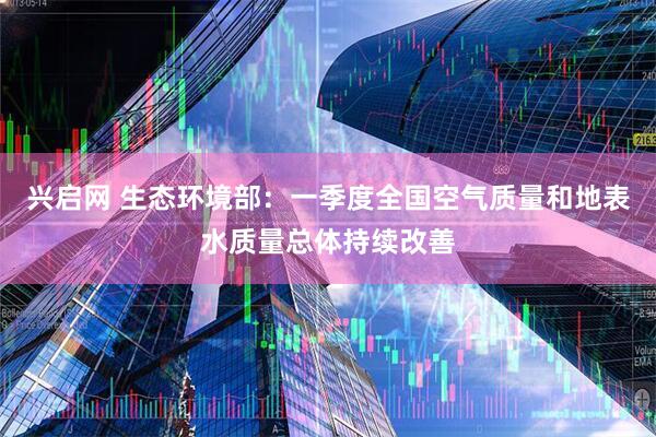 兴启网 生态环境部：一季度全国空气质量和地表水质量总体持续改善