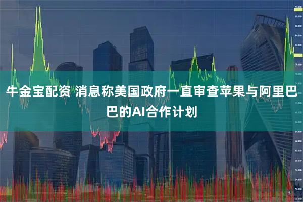 牛金宝配资 消息称美国政府一直审查苹果与阿里巴巴的AI合作计划