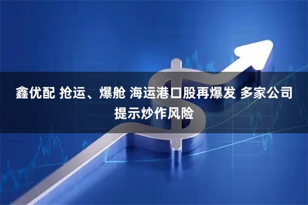 鑫优配 抢运、爆舱 海运港口股再爆发 多家公司提示炒作风险