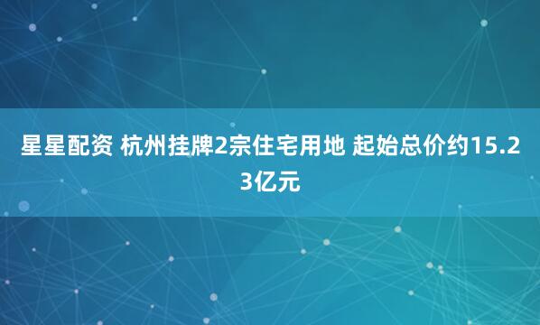 星星配资 杭州挂牌2宗住宅用地 起始总价约15.23亿元