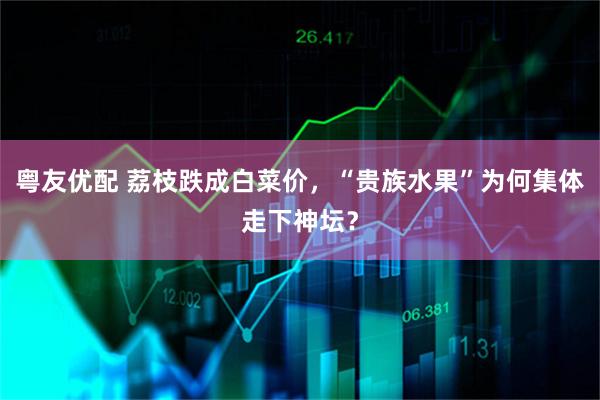 粤友优配 荔枝跌成白菜价，“贵族水果”为何集体走下神坛？