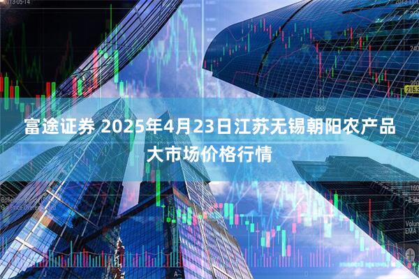 富途证券 2025年4月23日江苏无锡朝阳农产品大市场价格行情