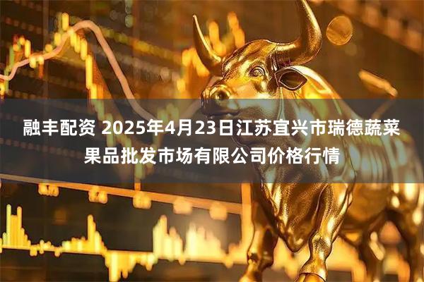 融丰配资 2025年4月23日江苏宜兴市瑞德蔬菜果品批发市场有限公司价格行情