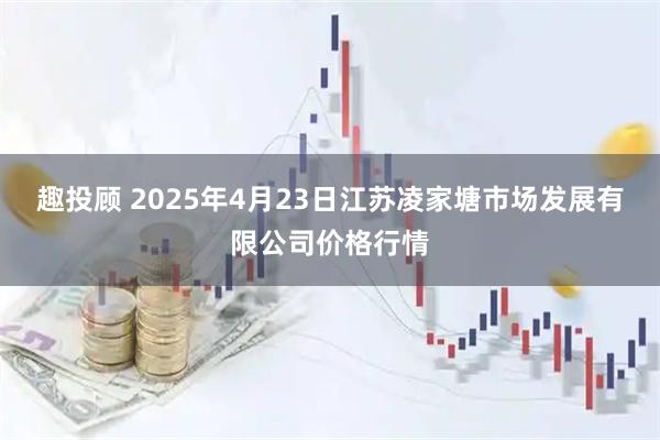 趣投顾 2025年4月23日江苏凌家塘市场发展有限公司价格行情