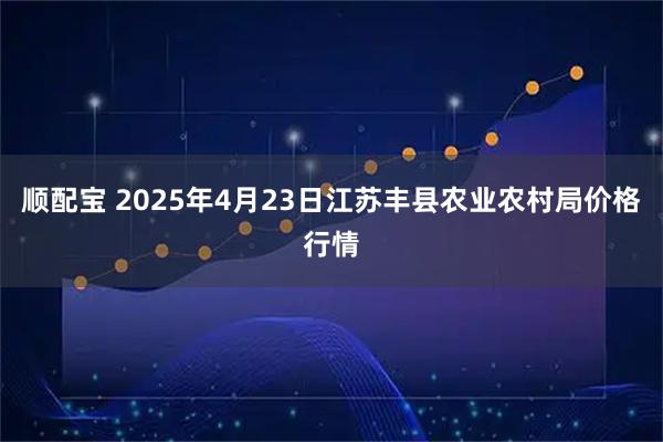 顺配宝 2025年4月23日江苏丰县农业农村局价格行情