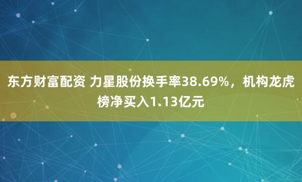 东方财富配资 力星股份换手率38.69%，机构龙虎榜净买入1.13亿元