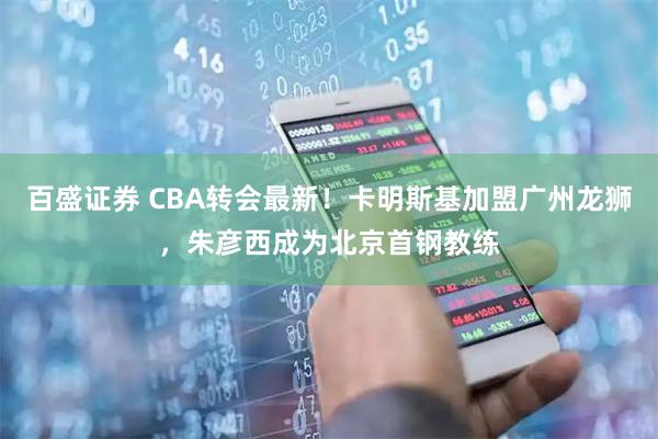 百盛证券 CBA转会最新！卡明斯基加盟广州龙狮，朱彦西成为北京首钢教练