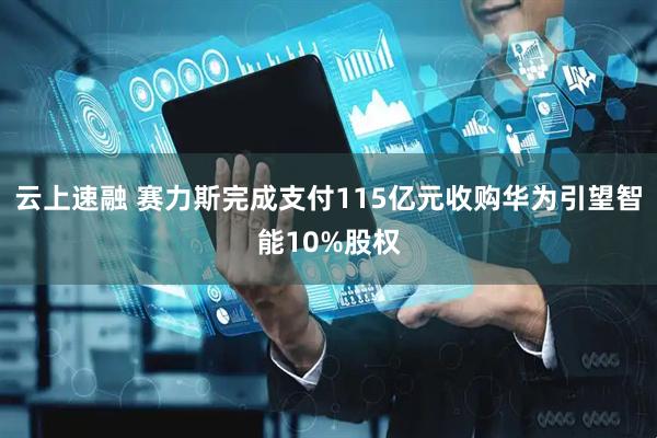 云上速融 赛力斯完成支付115亿元收购华为引望智能10%股权