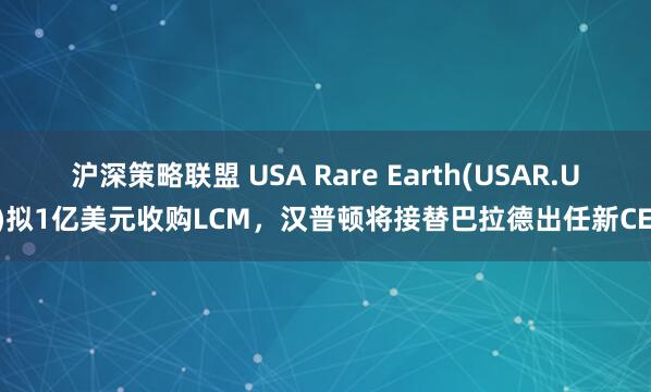 沪深策略联盟 USA Rare Earth(USAR.US)拟1亿美元收购LCM，汉普顿将接替巴拉德出任新CEO