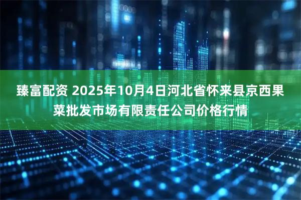 臻富配资 2025年10月4日河北省怀来县京西果菜批发市场有限责任公司价格行情