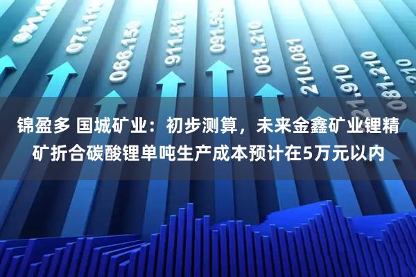 锦盈多 国城矿业：初步测算，未来金鑫矿业锂精矿折合碳酸锂单吨生产成本预计在5万元以内