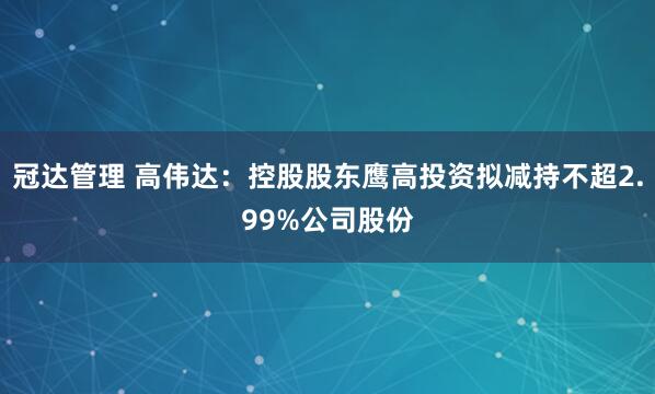 冠达管理 高伟达：控股股东鹰高投资拟减持不超2.99%公司股份
