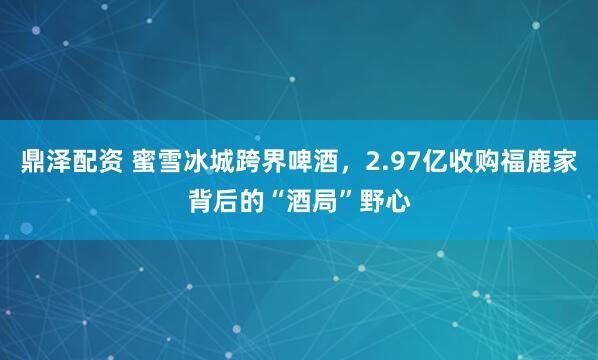 鼎泽配资 蜜雪冰城跨界啤酒，2.97亿收购福鹿家背后的“酒局”野心