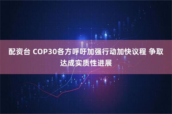 配资台 COP30各方呼吁加强行动加快议程 争取达成实质性进展
