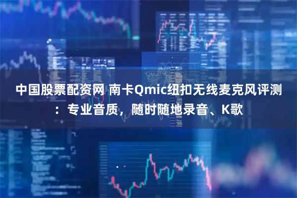 中国股票配资网 南卡Qmic纽扣无线麦克风评测：专业音质，随时随地录音、K歌