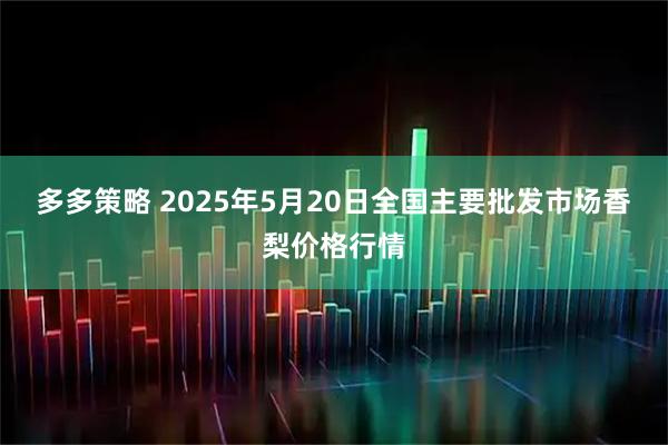 多多策略 2025年5月20日全国主要批发市场香梨价格行情