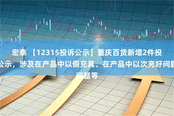 宏泰 【12315投诉公示】重庆百货新增2件投诉公示，涉及在产品中以假充真、在产品中以次充好问题等