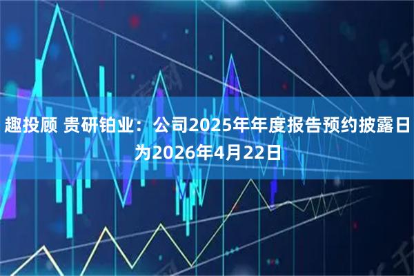 趣投顾 贵研铂业：公司2025年年度报告预约披露日为2026年4月22日