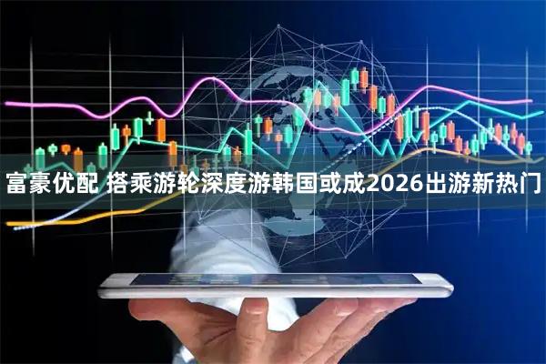 富豪优配 搭乘游轮深度游韩国或成2026出游新热门