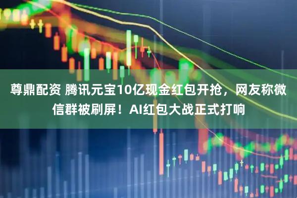 尊鼎配资 腾讯元宝10亿现金红包开抢，网友称微信群被刷屏！AI红包大战正式打响
