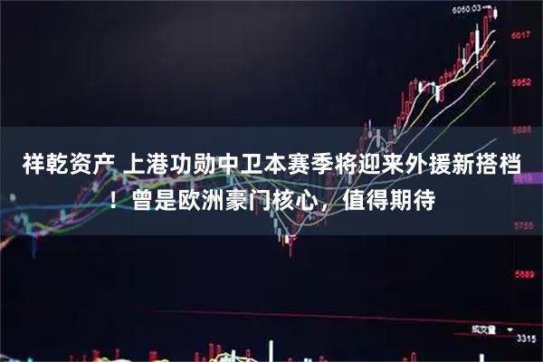 祥乾资产 上港功勋中卫本赛季将迎来外援新搭档！曾是欧洲豪门核心，值得期待