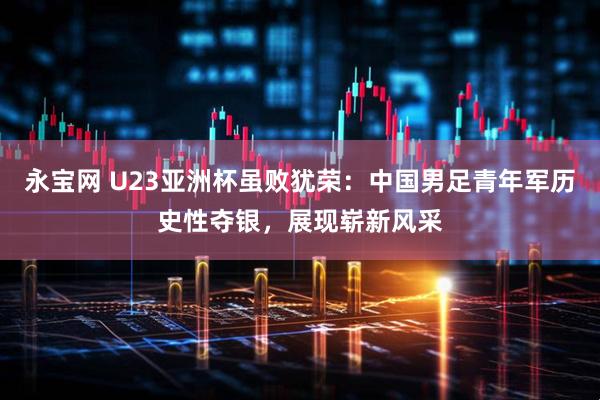 永宝网 U23亚洲杯虽败犹荣：中国男足青年军历史性夺银，展现崭新风采
