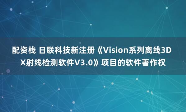 配资栈 日联科技新注册《Vision系列离线3D X射线检测软件V3.0》项目的软件著作权