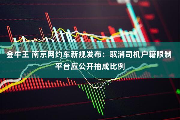 金牛王 南京网约车新规发布：取消司机户籍限制 平台应公开抽成比例