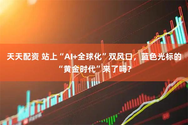 天天配资 站上“AI+全球化”双风口，蓝色光标的“黄金时代”来了吗？