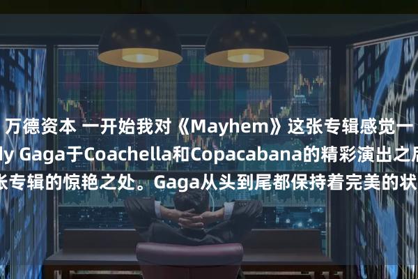 万德资本 一开始我对《Mayhem》这张专辑感觉一般。然而，在Lady Gaga于Coachella和Copacabana的精彩演出之后，我才意识到这张专辑的惊艳之处。Gaga从头到尾都保持着完美的状态，这张专辑既有让人想起《The Fame》的热门金曲，也有展现她作为音乐人成长的作品。但这张专辑最