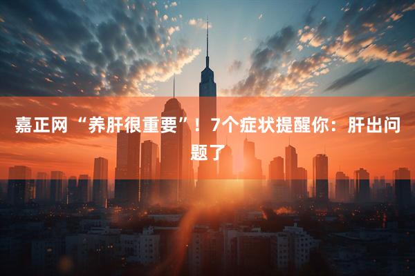 嘉正网 “养肝很重要”!7个症状提醒你:肝出问题了