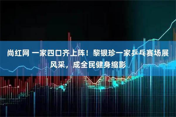 尚红网 一家四口齐上阵！黎银珍一家乒乓赛场展风采，成全民健身缩影