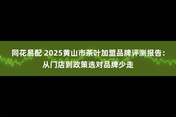 同花易配 2025黄山市茶叶加盟品牌评测报告：从门店到政策选对品牌少走