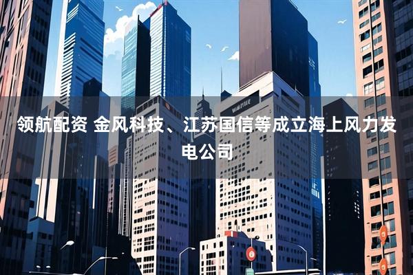 领航配资 金风科技、江苏国信等成立海上风力发电公司