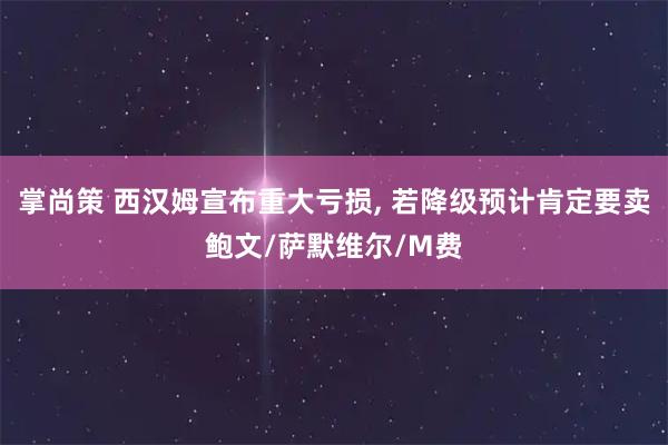 掌尚策 西汉姆宣布重大亏损, 若降级预计肯定要卖鲍文/萨默维尔/M费