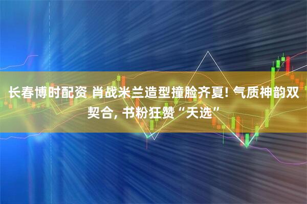 长春博时配资 肖战米兰造型撞脸齐夏! 气质神韵双契合, 书粉狂赞“天选”