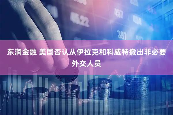 东润金融 美国否认从伊拉克和科威特撤出非必要外交人员