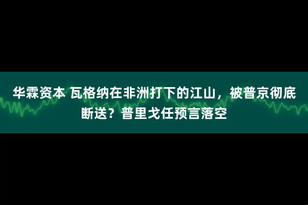 华霖资本 瓦格纳在非洲打下的江山，被普京彻底断送？普里戈任预言落空