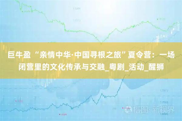 巨牛盈 “亲情中华·中国寻根之旅”夏令营:一场闭营里的文化传承与交融_粤剧_活动_醒狮